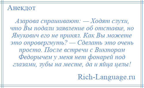 
    Азарова спрашивают: — Ходят слухи, что Вы подали заявление об отставке, но Янукович его не принял. Как Вы можете это опровергнуть? — Сделать это очень просто. После встречи с Виктором Федорычем у меня нет фонарей под глазами, зубы на месте, да и яйца целы!