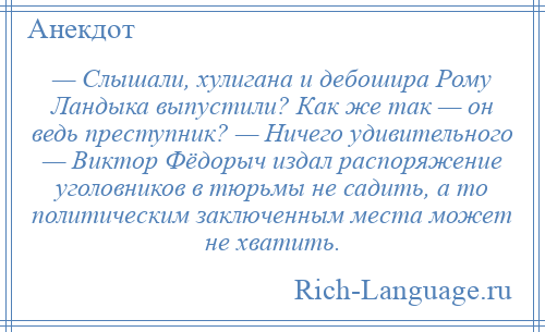 
    — Слышали, хулигана и дебошира Рому Ландыка выпустили? Как же так — он ведь преступник? — Ничего удивительного — Виктор Фёдорыч издал распоряжение уголовников в тюрьмы не садить, а то политическим заключенным места может не хватить.