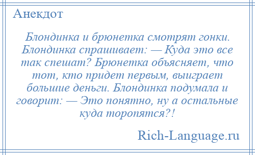 
    Блондинка и брюнетка смотрят гонки. Блондинка спрашивает: — Куда это все так спешат? Брюнетка объясняет, что тот, кто придет первым, выиграет большие деньги. Блондинка подумала и говорит: — Это понятно, ну а остальные куда торопятся?!