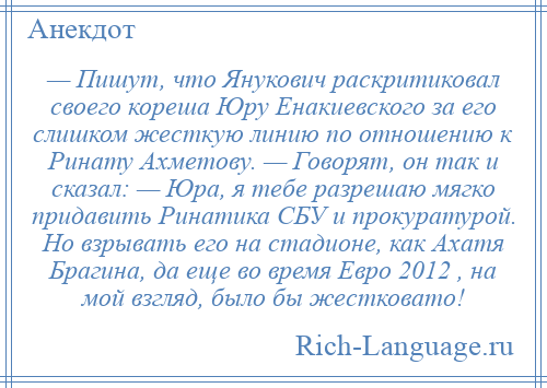 
    — Пишут, что Янукович раскритиковал своего кореша Юру Енакиевского за его слишком жесткую линию по отношению к Ринату Ахметову. — Говорят, он так и сказал: — Юра, я тебе разрешаю мягко придавить Ринатика СБУ и прокуратурой. Но взрывать его на стадионе, как Ахатя Брагина, да еще во время Евро 2012 , на мой взгляд, было бы жестковато!