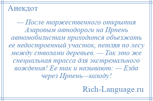 
    — После торжественного открытия Азаровым автодороги на Ирпень автомобилистам приходится объезжать ее недостроенный участок, петляя по лесу между стволами деревьев. — Так это же специальная трасса для экстремального вождения! Ее так и называют: — Езда через Ирпень—колоду!