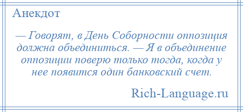 
    — Говорят, в День Соборности оппозиция должна объединиться. — Я в объединение оппозиции поверю только тогда, когда у нее появится один банковский счет.