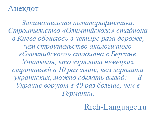 
    Занимательная политарифметика. Строительство «Олимпийского» стадиона в Киеве обошлось в четыре раза дороже, чем строительство аналогичного «Олимпийского» стадиона в Берлине. Учитывая, что зарплата немецких строителей в 10 раз выше, чем зарплата украинских, можно сделать вывод: — В Украине воруют в 40 раз больше, чем в Германии.