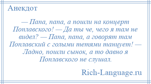 
    — Папа, папа, а пошли на концерт Поплавского! — Да ты че, чего я там не видел? — Папа, папа, а говорят там Поплавский с голыми тетями танцует! — Ладно, пошли сынок, а то давно я Поплавского не слушал.