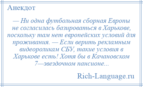 
    — Ни одна футбольная сборная Европы не согласилась базироваться в Харькове, поскольку там нет европейских условий для проживания. — Если верить рекламным видеороликам СБУ, такие условия в Харькове есть! Хотя бы в Качановском 7—звездочном пансионе...