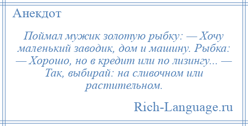 
    Поймал мужик золотую рыбку: — Хочу маленький заводик, дом и машину. Рыбка: — Хорошо, но в кредит или по лизингу... — Так, выбирай: на сливочном или растительном.