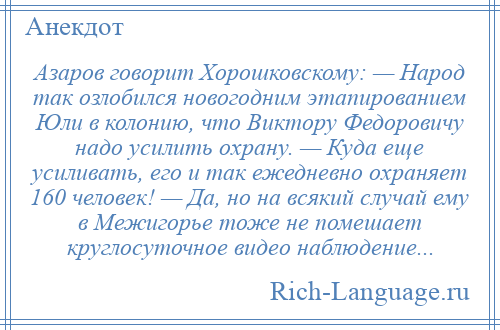 
    Азаров говорит Хорошковскому: — Народ так озлобился новогодним этапированием Юли в колонию, что Виктору Федоровичу надо усилить охрану. — Куда еще усиливать, его и так ежедневно охраняет 160 человек! — Да, но на всякий случай ему в Межигорье тоже не помешает круглосуточное видео наблюдение...