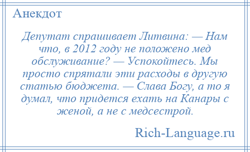 
    Депутат спрашивает Литвина: — Нам что, в 2012 году не положено мед обслуживание? — Успокойтесь. Мы просто спрятали эти расходы в другую статью бюджета. — Слава Богу, а то я думал, что придется ехать на Канары с женой, а не с медсестрой.