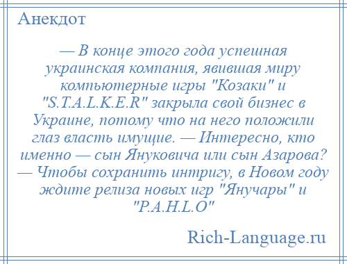 
    — В конце этого года успешная украинская компания, явившая миру компьютерные игры Козаки и S.T.A.L.K.E.R закрыла свой бизнес в Украине, потому что на него положили глаз власть имущие. — Интересно, кто именно — сын Януковича или сын Азарова? — Чтобы сохранить интригу, в Новом году ждите релиза новых игр Янучары и P.A.H.L.O 