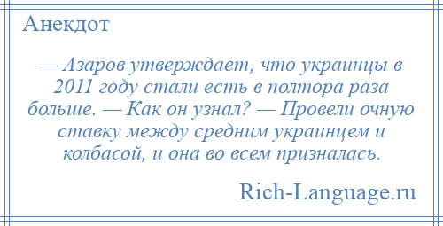 
    — Азаров утверждает, что украинцы в 2011 году стали есть в полтора раза больше. — Как он узнал? — Провели очную ставку между средним украинцем и колбасой, и она во всем призналась.