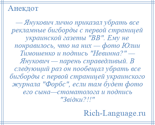 
    — Янукович лично приказал убрать все рекламные бигборды с первой страницей украинской газеты ВВ . Ему не понравилось, что на них — фото Юлии Тимошенко и подпись Невинна? — Янукович — парень справедливый. В следующий раз он пообещал убрать все бигборды с первой страницей украинского журнала Форбс , если там будет фото его сына—стоматолога и подпись Звідки?!! 