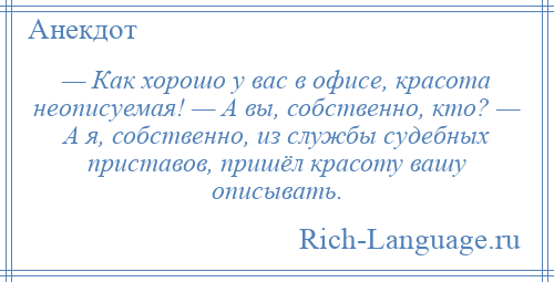 
    — Как хорошо у вас в офисе, красота неописуемая! — А вы, собственно, кто? — А я, собственно, из службы судебных приставов, пришёл красоту вашу описывать.