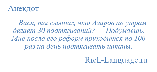 
    — Вася, ты слышал, что Азаров по утрам делает 30 подтягиваний? — Подумаешь. Мне после его реформ приходится по 100 раз на день подтягивать штаны.