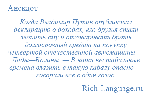 
    Когда Владимир Путин опубликовал декларацию о доходах, его друзья стали звонить ему и отговаривать брать долгосрочный кредит на покупку четвертой отечественной автомашины — Лады—Калины. — В наши нестабильные времена влазить в такую кабалу опасно — говорили все в один голос.