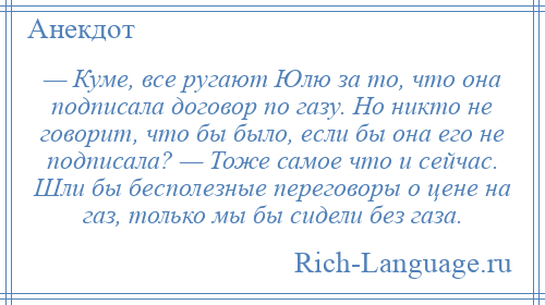 
    — Куме, все ругают Юлю за то, что она подписала договор по газу. Но никто не говорит, что бы было, если бы она его не подписала? — Тоже самое что и сейчас. Шли бы бесполезные переговоры о цене на газ, только мы бы сидели без газа.