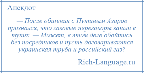 
    — После общения с Путиным Азаров признался, что газовые переговоры зашли в тупик. — Может, в этом деле обойтись без посредников и пусть договариваются украинская труба и российский газ?