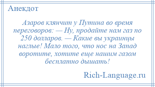 
    Азаров клянчит у Путина во время переговоров: — Ну, продайте нам газ по 250 долларов. — Какие вы украинцы наглые! Мало того, что нос на Запад воротите, хотите еще нашим газом бесплатно дышать!
