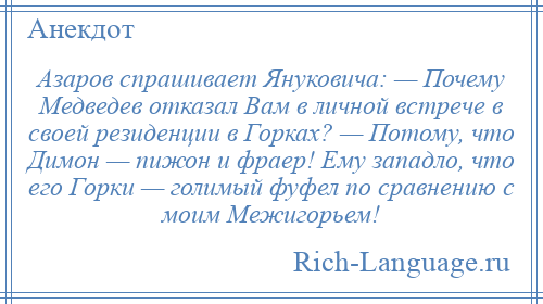 
    Азаров спрашивает Януковича: — Почему Медведев отказал Вам в личной встрече в своей резиденции в Горках? — Потому, что Димон — пижон и фраер! Ему западло, что его Горки — голимый фуфел по сравнению с моим Межигорьем!