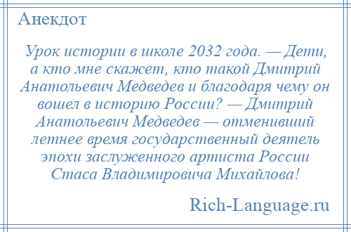 
    Урок истории в школе 2032 года. — Дети, а кто мне скажет, кто такой Дмитрий Анатольевич Медведев и благодаря чему он вошел в историю России? — Дмитрий Анатольевич Медведев — отменивший летнее время государственный деятель эпохи заслуженного артиста России Стаса Владимировича Михайлова!