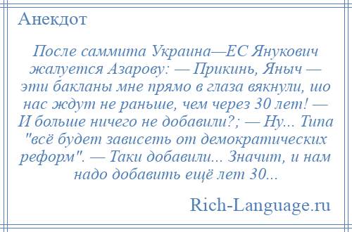 
    После саммита Украина—ЕС Янукович жалуется Азарову: — Прикинь, Яныч — эти бакланы мне прямо в глаза вякнули, шо нас ждут не раньше, чем через 30 лет! — И больше ничего не добавили?; — Ну... Типа всё будет зависеть от демократических реформ . — Таки добавили... Значит, и нам надо добавить ещё лет 30...