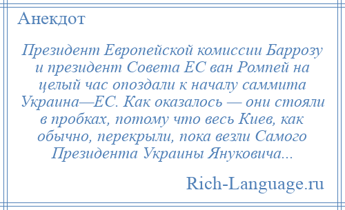 
    Президент Европейской комиссии Баррозу и президент Совета ЕС ван Ромпей на целый час опоздали к началу саммита Украина—ЕС. Как оказалось — они стояли в пробках, потому что весь Киев, как обычно, перекрыли, пока везли Самого Президента Украины Януковича...