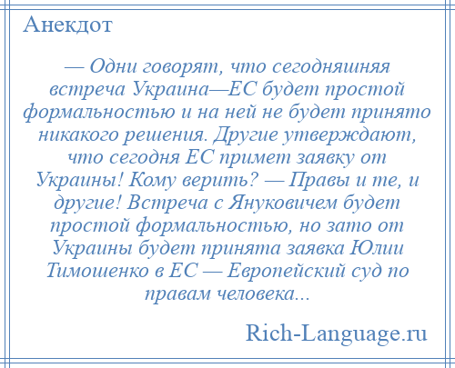 
    — Одни говорят, что сегодняшняя встреча Украина—ЕС будет простой формальностью и на ней не будет принято никакого решения. Другие утверждают, что сегодня ЕС примет заявку от Украины! Кому верить? — Правы и те, и другие! Встреча с Януковичем будет простой формальностью, но зато от Украины будет принята заявка Юлии Тимошенко в ЕС — Европейский суд по правам человека...