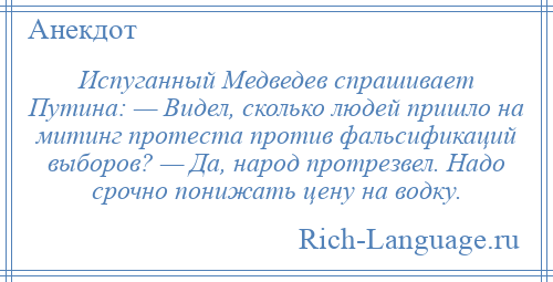 
    Испуганный Медведев спрашивает Путина: — Видел, сколько людей пришло на митинг протеста против фальсификаций выборов? — Да, народ протрезвел. Надо срочно понижать цену на водку.