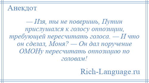 
    — Изя, ты не поверишь, Путин прислушался к голосу оппозиции, требующей пересчитать голоса. — И что он сделал, Моня? — Он дал поручение ОМОНу пересчитать оппозицию по головам!