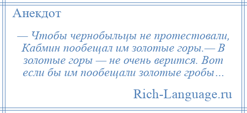 
    — Чтобы чернобыльцы не протестовали, Кабмин пообещал им золотые горы.— В золотые горы — не очень верится. Вот если бы им пообещали золотые гробы…