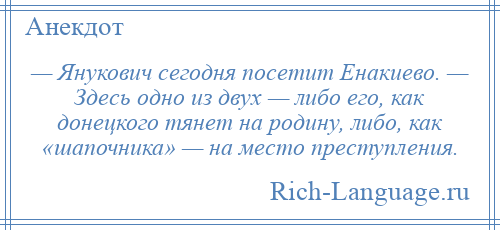 
    — Янукович сегодня посетит Енакиево. — Здесь одно из двух — либо его, как донецкого тянет на родину, либо, как «шапочника» — на место преступления.