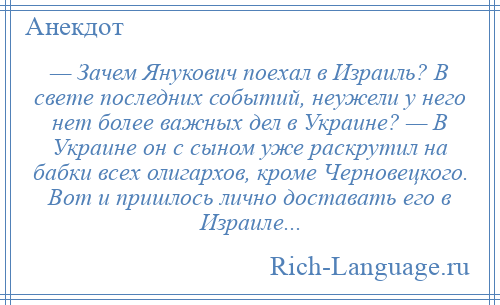 
    — Зачем Янукович поехал в Израиль? В свете последних событий, неужели у него нет более важных дел в Украине? — В Украине он с сыном уже раскрутил на бабки всех олигархов, кроме Черновецкого. Вот и пришлось лично доставать его в Израиле...