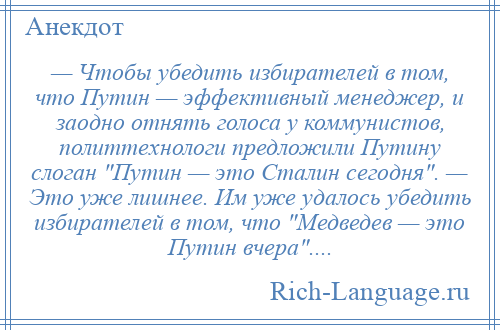 
    — Чтобы убедить избирателей в том, что Путин — эффективный менеджер, и заодно отнять голоса у коммунистов, политтехнологи предложили Путину слоган Путин — это Сталин сегодня . — Это уже лишнее. Им уже удалось убедить избирателей в том, что Медведев — это Путин вчера ....