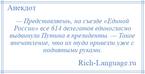 
    — Представляешь, на съезде «Единой России» все 614 делегатов единогласно выдвинули Путина в президенты. — Такое впечатление, что их туда привезли уже с поднятыми руками.