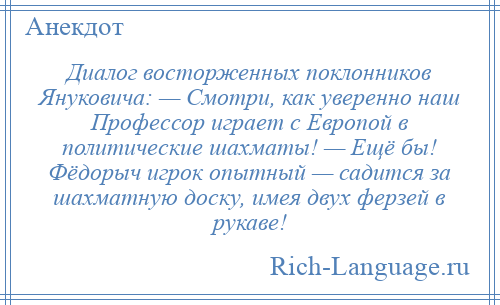 
    Диалог восторженных поклонников Януковича: — Смотри, как уверенно наш Профессор играет с Европой в политические шахматы! — Ещё бы! Фёдорыч игрок опытный — садится за шахматную доску, имея двух ферзей в рукаве!