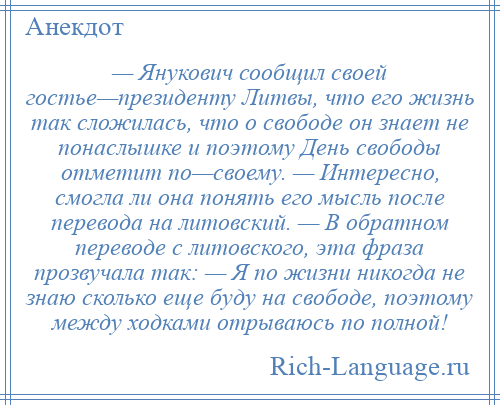 
    — Янукович сообщил своей гостье—президенту Литвы, что его жизнь так сложилась, что о свободе он знает не понаслышке и поэтому День свободы отметит по—своему. — Интересно, смогла ли она понять его мысль после перевода на литовский. — В обратном переводе с литовского, эта фраза прозвучала так: — Я по жизни никогда не знаю сколько еще буду на свободе, поэтому между ходками отрываюсь по полной!