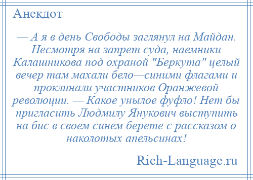 
    — А я в день Свободы заглянул на Майдан. Несмотря на запрет суда, наемники Калашникова под охраной Беркута целый вечер там махали бело—синими флагами и проклинали участников Оранжевой революции. — Какое унылое фуфло! Нет бы пригласить Людмилу Янукович выступить на бис в своем синем берете с рассказом о наколотых апельсинах!