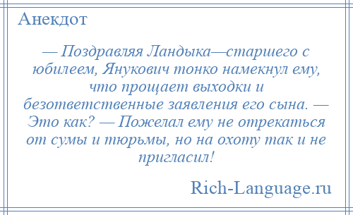 
    — Поздравляя Ландыка—старшего с юбилеем, Янукович тонко намекнул ему, что прощает выходки и безответственные заявления его сына. — Это как? — Пожелал ему не отрекаться от сумы и тюрьмы, но на охоту так и не пригласил!