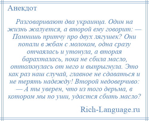 
    Разговаривают два украинца. Один на жизнь жалуется, а второй ему говорит: — Помнишь притчу про двух лягушек? Они попали в жбан с молоком, одна сразу отчаялась и утонула, а вторая барахталась, пока не сбила масло, оттолкнулась от него и выпрыгнула. Это как раз наш случай, главное не сдаваться и не терять надежду! Второй недоверчиво: — А ты уверен, что из того дерьма, в котором мы по уши, удастся сбить масло?