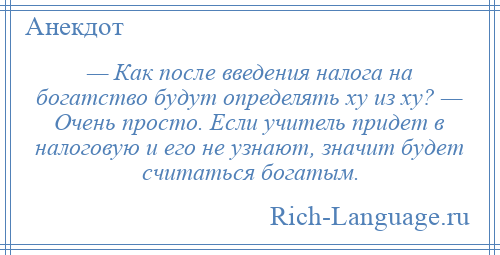 
    — Как после введения налога на богатство будут определять ху из ху? — Очень просто. Если учитель придет в налоговую и его не узнают, значит будет считаться богатым.
