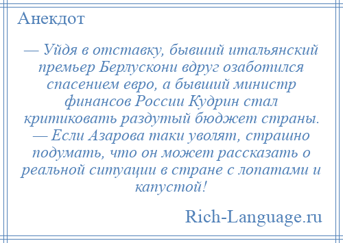 
    — Уйдя в отставку, бывший итальянский премьер Берлускони вдруг озаботился спасением евро, а бывший министр финансов России Кудрин стал критиковать раздутый бюджет страны. — Если Азарова таки уволят, страшно подумать, что он может рассказать о реальной ситуации в стране с лопатами и капустой!