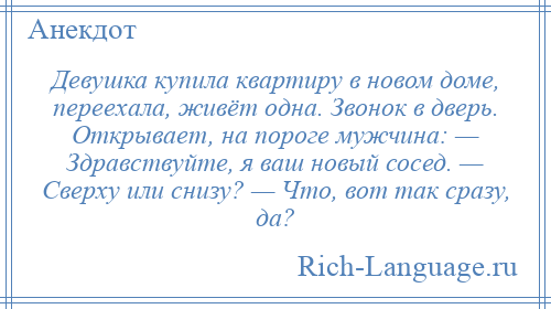 
    Девушка купила квартиру в новом доме, переехала, живёт одна. Звонок в дверь. Открывает, на пороге мужчина: — Здравствуйте, я ваш новый сосед. — Сверху или снизу? — Что, вот так сразу, да?