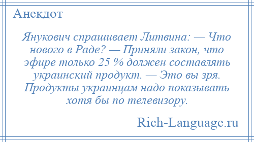 
    Янукович спрашивает Литвина: — Что нового в Раде? — Приняли закон, что эфире только 25 % должен составлять украинский продукт. — Это вы зря. Продукты украинцам надо показывать хотя бы по телевизору.