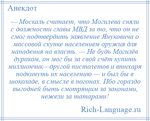 
    — Москаль считает, что Могилева сняли с должности главы МВД за то, что он не смог подтвердить заявление Януковича о массовой скупке населением оружия для нападения на власть. — Не будь Могилёв дураком, он мог бы за свой счёт купить миллиончик—другой пистолетов и втихаря подкинуть их населению — и был бы в шоколаде, в смысле в погонах. Ибо гораздо выгодней быть смотрящим за законами, нежели за татарами!