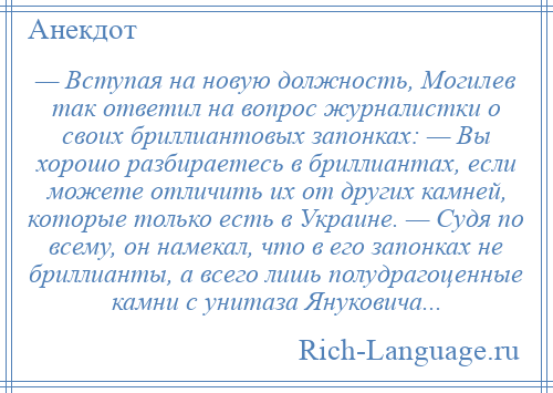 
    — Вступая на новую должность, Могилев так ответил на вопрос журналистки о своих бриллиантовых запонках: — Вы хорошо разбираетесь в бриллиантах, если можете отличить их от других камней, которые только есть в Украине. — Судя по всему, он намекал, что в его запонках не бриллианты, а всего лишь полудрагоценные камни с унитаза Януковича...