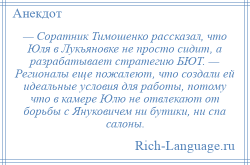 
    — Соратник Тимошенко рассказал, что Юля в Лукьяновке не просто сидит, а разрабатывает стратегию БЮТ. — Регионалы еще пожалеют, что создали ей идеальные условия для работы, потому что в камере Юлю не отвлекают от борьбы с Януковичем ни бутики, ни спа салоны.