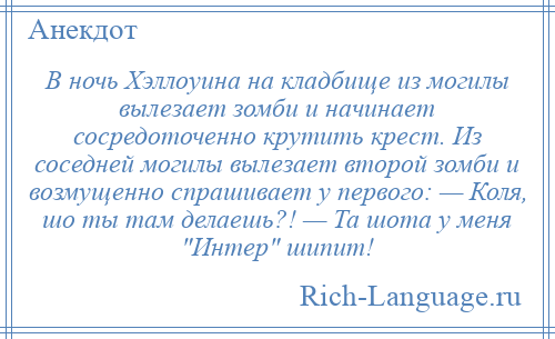 
    В ночь Хэллоуина на кладбище из могилы вылезает зомби и начинает сосредоточенно крутить крест. Из соседней могилы вылезает второй зомби и возмущенно спрашивает у первого: — Коля, шо ты там делаешь?! — Та шота у меня Интер шипит!