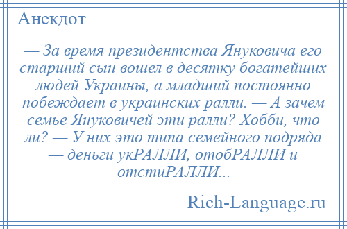 
    — За время президентства Януковича его старший сын вошел в десятку богатейших людей Украины, а младший постоянно побеждает в украинских ралли. — А зачем семье Януковичей эти ралли? Хобби, что ли? — У них это типа семейного подряда — деньги укРАЛЛИ, отобРАЛЛИ и отстиРАЛЛИ...