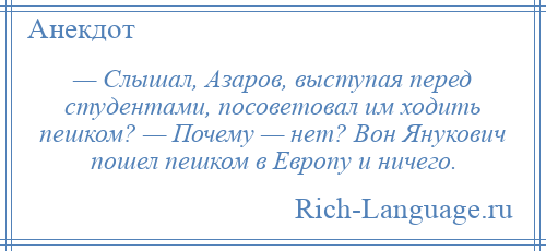 
    — Слышал, Азаров, выступая перед студентами, посоветовал им ходить пешком? — Почему — нет? Вон Янукович пошел пешком в Европу и ничего.