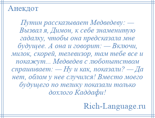 
    Путин рассказывает Медведеву: — Вызвал я, Димон, к себе знаменитую гадалку, чтобы она предсказала мне будущее. А она и говорит: — Включи, милок, скорей, телевизор, там тебе все и покажут... Медведев с любопытством спрашивает: — Ну и как, показали? — Да нет, облом у нее случился! Вместо моего будущего по телику показали только дохлого Каддафи!