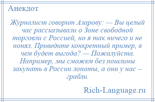 
    Журналист говорит Азарову: — Вы целый час рассказывали о Зоне свободной торговли с Россией, но я так ничего и не понял. Приведите конкретный пример, в чем будет выгода? — Пожалуйста. Например, мы сможем без пошлины закупать в России лопаты, а они у нас – грабли.